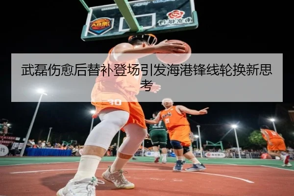武磊伤愈后替补登场引发海港锋线轮换新思考
